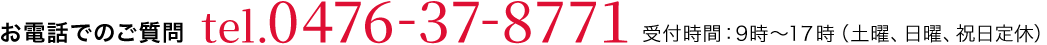 お電話でのご質問 tel.0476-37-8771 受付時間：9時〜18時（土曜、日曜定休）